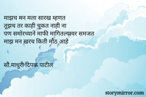 माझच मन मला सारख म्हणत
तूझच तर काही चूकत नाही ना
पण समोरच्याने माफी मागितल्यावर समजत
माझ मन खरच किती मोठ आहे


सौ.माधुरी दिपक पाटील