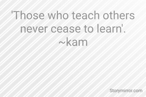 'Those who teach others never cease to learn'.
~kam