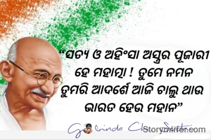 “ସତ୍ୟ ଓ ଅହିଂସା ଅସ୍ତ୍ରର ପୂଜାରୀ
ହେ ମହାତ୍ମା ! ତୁମେ ନମନ
ତୁମରି ଆଦର୍ଶେ ଆଜି ଚାଲୁ ଥାଉ 
ଭାରତ ହେଉ ମହାନ”