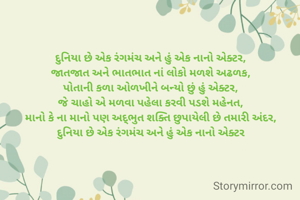 દુનિયા છે એક રંગમંચ અને હું એક નાનો એક્ટર,
જાતજાત અને ભાતભાત નાં લોકો મળશે અઢળક,
પોતાની કળા ઓળખીને બન્યો છું હું એક્ટર,
જે ચાહો એ મળવા પહેલા કરવી પડશે મહેનત,
માનો કે ના માનો પણ અદ્ભુત શક્તિ છુપાયેલી છે તમારી અંદર,
દુનિયા છે એક રંગમંચ અને હું એક નાનો એક્ટર

