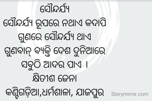 ସୌନ୍ଦର୍ଯ୍ୟ
ସୌନ୍ଦର୍ଯ୍ୟ ରୂପରେ ନଥାଏ କଦାପି
ଗୁଣରେ ସୌନ୍ଦର୍ଯ୍ୟ ଥାଏ
ଗୁଣବାନ୍‌ ବ୍ୟକ୍ତି ଦେଶ ଦୁନିଆରେ
ସବୁଠି ଆଦର ପାଏ ।
କ୍ଷିତୀଶ ଜେନା
କଣ୍ଟିଗଡ଼ିଆ,ଧର୍ମଶାଳା, ଯାଜପୁର
