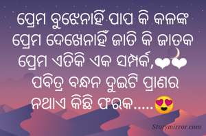 ପ୍ରେମ ବୁଝେନାହିଁ ପାପ କି କଳଙ୍କ
ପ୍ରେମ ଦେଖେନାହିଁ ଜାତି କି ଜାତକ
ପ୍ରେମ ଏତିକି ଏକ ସମ୍ପର୍କ,❤❤
 ପବିତ୍ର ବନ୍ଧନ ଦୁଇଟି ପ୍ରାଣର
ନଥାଏ କିଛି ଫରକ.....😍