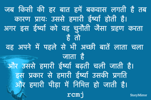 जब किसी की हर बात हमें बकवास लगती है तब कारण प्रायः उससे हमारी ईर्ष्या होती है। 
अगर इस ईर्ष्या को वह चुनौती जैसा ग्रहण करता है तो 
वह अपने में पहले से भी अच्छी बातें लाता चला जाता है 
और उससे हमारी ईर्ष्या बढ़ती चली जाती है। 
इस प्रकार से हमारी ईर्ष्या उसकी प्रगति 
और हमारी पीड़ा में निमित्त हो जाती है। 
rcmj