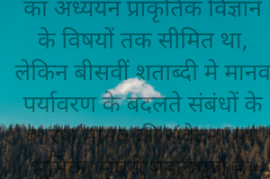 पर्यावरण की प्रकृति बहुआयामी मानी जाती है। शुरू मे पर्यावरण का अध्ययन प्राकृतिक विज्ञान के विषयों तक सीमित था, लेकिन बीसवीं शताब्दी मे मानव पर्यावरण के बदलते संबंधों के कारण,मानव की संवेदना मय भूमिका सबसे महत्वपूर्ण है।