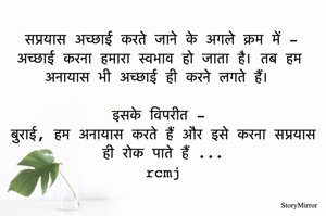 सप्रयास अच्छाई करते जाने के अगले क्रम में -
अच्छाई करना हमारा स्वभाव हो जाता है। तब हम अनायास भी अच्छाई ही करने लगते हैं। 
इसके विपरीत - 
बुराई, हम अनायास करते हैं और इसे करना सप्रयास ही रोक पाते हैं ...
rcmj
