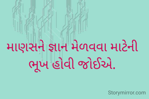 માણસને જ્ઞાન મેળવવા માટેની ભૂખ હોવી જોઈએ.