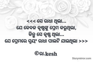 <<< ସେ ରାଧା ଥିଲା...
ଯେ କେବଳ କୃଷ୍ଣଙ୍କୁ ପ୍ରେମ କରୁଥିଲା,
କିନ୍ତୁ ସେ କୃଷ୍ଣ ଥିଲା...
ଯେ ପ୍ରେମରେ ସ୍ଵୟଂ ରାଧା ପାଲଟି ଯାଇଥିଲା >>>

©ରା.kesh 