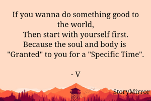 If you wanna do something good to the world,
Then start with yourself first.
Because the soul and body is  "Granted" to you for "Specific Time".

- V