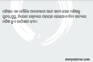 ମଣିଷର ଏକ ମୌଳିକ ଆବଶ୍ୟକତା ଅଟେ ଖାଦ୍ୟ।ଯାହା ମଣିଷକୁ ସୁନ୍ଦର,ସୁସ୍ଥ, ନିରୋଗ ରଖିବାରେ ସହାୟକ ହୋଇଥାଏ।ବିନା ଖାଦ୍ୟରେ ମଣିଷ ହୁଏ କାର୍ଯ୍ୟକ୍ଷମ ହୀନ।
