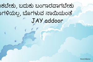 ಬದುಕಬೇಕು, ಬದುಕು ಬಂಗಾರವಾಗಬೇಕು
ಬೊಗಳಿಯಲ್ಲ, ಬೊಗಳುವ ನಾಯಿಯಂತೆ