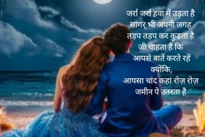 जर्रा जर्रा हवा में उड़ता है 
सागर् भी अपनी जगह 
तड़प तड़प कर कुढ़ता है 
जी चाहता है कि 
आपसे बातें करते रहें
क्योंकि,
आपसा चांद कहां रोज़ रोज़ 
जमीन पे उतरता है 