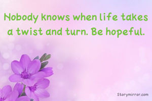 Nobody knows when life takes a twist and turn. Be hopeful.