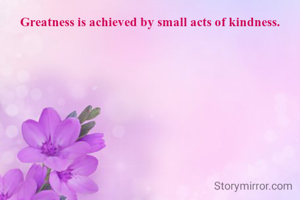 Greatness is achieved by small acts of kindness.