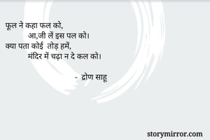 फूल ने कहा फल को,
           आ,जी लें इस पल को।
क्या पता कोई  तोड़ हमें,
           मंदिर में चढ़ा न दे कल को।
                   
                                  -  द्रोण साहू