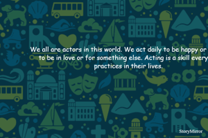 We all are actors in this world. We act daily to be happy or sad or to be in love or for something else. Acting is a skill everyone practices in their lives.
