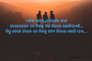 ମଣିଷ ସର୍ବଦା ପରିବର୍ତ୍ତନ ଶୀଳ
ବେଳେବେଳେ ସେ ନିଜକୁ ନିଜ ଭିତରେ ଖୋଜିପାଏନି...
କିନ୍ତୁ ବେଳେ ବେଳେ ସେ ନିଜକୁ ଅନ୍ୟ ଭିତରେ ଖୋଜି ପାଏ....
