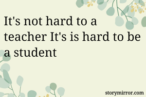 It's not hard to a teacher It's is hard to be a student 