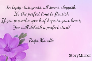 In topsy-turvyness, all seems sluggish,
It's the perfect time to flourish
If you prevail a spark of hope in your heart,
You will debark a perfect start!

Pooja Mandla