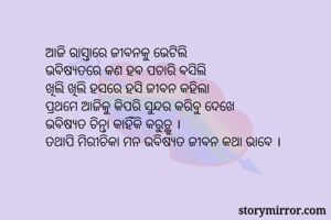 ଆଜି ରାସ୍ତାରେ ଜୀବନକୁ ଭେଟିଲି
ଭବିଷ୍ଯତରେ କଣ ହବ ପଚାରି ବସିଲି 
ଖିଲି ଖିଲି ହସରେ ହସି ଜୀବନ କହିଲା
ପ୍ରଥମେ ଆଜିକୁ କିପରି ସୁନ୍ଦର କରିବୁ ଦେଖେ
ଭବିଷ୍ଯତ ଚିନ୍ତା କାହିଁକି କରୁଚ୍ଥୁ ।
ତଥାପି ମିରୀଚିକା ମନ ଭବିଷ୍ଯତ ଜୀବନ କଥା ଭାବେ ।