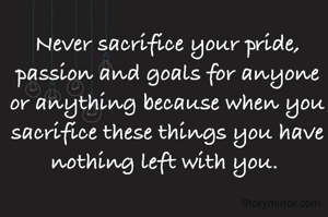 Never sacrifice your pride, passion and goals for anyone or anything because when you sacrifice these things you have nothing left with you. 