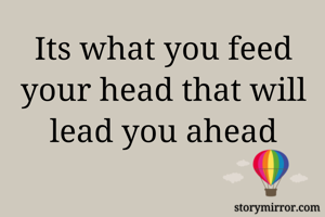 Its what you feed your head that will lead you ahead