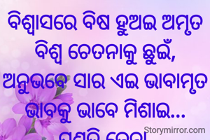 ବିଶ୍ୱାସରେ ବିଷ ହୁଅଇ ଅମୃତ
ବିଶ୍ୱ ଚେତନାକୁ ଛୁଇଁ,
ଅନୁଭବେ ସାର ଏଇ ଭାବାମୃତ
ଭାବକୁ ଭାବେ ମିଶାଇ...
ପ୍ରଣତି ଜେନା 