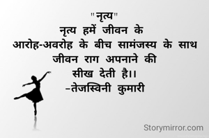 "नृत्य"
नृत्य हमें जीवन के 
आरोह-अवरोह के बीच सामंजस्य के साथ
जीवन राग अपनाने की
सीख देती है।।
-तेजस्विनी कुमारी