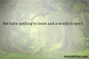 We have nothing to loose and a world to see!!!