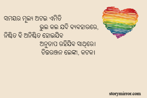 ସମୟର ମୂଲ୍ୟ ଅଟଇ ଏମିତି
                      ଭୁଲ କଲ ଯଦି ବ୍ୟବହାରରେ,
ନିଶ୍ଚିତ ବି ଅନିଶ୍ଚିତ ହୋଇଯିବ
                      ଅନୁତାପ ରହିଯିବ ସାଥିରେ।
                       ଚିତ୍ତରଞ୍ଜନ ଲେଙ୍କା, କଟକ।