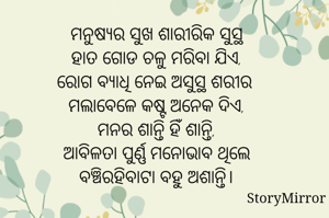 ମନୁଷ୍ଯର ସୁଖ ଶାରୀରିକ ସୁସ୍ଥ
ହାତ ଗୋଡ ଚଳୁ ମରିବା ଯିଏ,
ରୋଗ ବ୍ଯାଧି ନେଇ ଅସୁସ୍ଥ ଶରୀର 
ମଲାବେଳେ କଷ୍ଟ ଅନେକ ଦିଏ,
ମନର ଶାନ୍ତି ହିଁ ଶାନ୍ତି,
ଆବିଳତା ପୁର୍ଣ୍ଣ ମନୋଭାବ ଥିଲେ
ବଞ୍ଚିରହିବାଟା ବହୁ ଅଶାନ୍ତି।