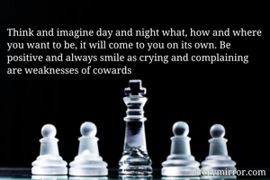 Think and imagine day and night what, how and where you want to be, it will come to you on its own. Be positive and always smile as crying and complaining are weaknesses of cowards 