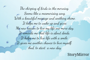 The chirping of birds in the morning. 
Seems like a mesmerising song.
With a beautiful message and soothing chime.
It helps me to wake up and gives 
Me new reason to live my life one more day.
It reminds me that life is about deeds. 
It helps me to live life with a smile. 
It gives me another chance to love myself. 
And, to start  a new day.