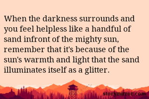When the darkness surrounds and you feel helpless like a handful of sand infront of the mighty sun, remember that it's because of the sun's warmth and light that the sand illuminates itself as a glitter.