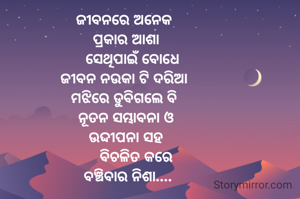 ଜୀବନରେ ଅନେକ 
ପ୍ରକାର ଆଶା
   ସେଥିପାଇଁ ବୋଧେ
ଜୀବନ ନଉକା ଟି ଦରିଆ 
ମଝିରେ ଡୁବିଗଲେ ବି 
ନୂତନ ସମ୍ଭାବନା ଓ
 ଉଦ୍ଦୀପନା ସହ 
     ବିଚଳିତ କରେ
 ବଞ୍ଚିବାର ନିଶା....
   
         

                 
