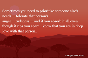 Sometimes you need to prioritize someone else's needs.....tolerate that person's anger.....rudeness.....and if you absorb it all even though it rips you apart....know that you are in deep love with that person..