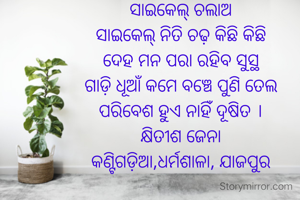 ସାଇକେଲ୍‌ ଚଲାଅ
 ସାଇକେଲ୍‌ ନିତି ଚଢ଼ କିଛି କିଛି 
ଦେହ ମନ ପରା ରହିବ ସୁସ୍ଥ
ଗାଡ଼ି ଧୂଆଁ କମେ ବଞ୍ଚେ ପୁଣି ତେଲ
ପରିବେଶ ହୁଏ ନାହିଁ ଦୂଷିତ ।
କ୍ଷିତୀଶ ଜେନା
କଣ୍ଟିଗଡ଼ିଆ,ଧର୍ମଶାଳା, ଯାଜପୁର