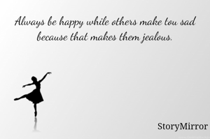 Always be happy while others make tou sad because that makes them jealous.
