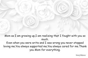 Mom as I am growing up,I am realizing that I fought with you so much.
Even when you were write and I was wrong you never stopped loving me.You always supported me.You always cared for me.Thank you Mom for everything.