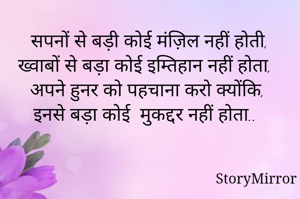 सपनों से बड़ी कोई मंज़िल नहीं होती,
ख्वाबों से बड़ा कोई इम्तिहान नहीं होता,
अपने हुनर को पहचाना करो क्योंकि,
इनसे बड़ा कोई  मुकद्दर नहीं होता..

                                             
