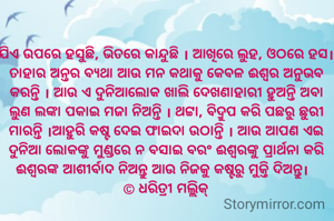 ଯିଏ ଉପରେ ହସୁଛି, ଭିତରେ କାନ୍ଦୁଛି । ଆଖିରେ ଲୁହ, ଓଠରେ ହସ। ତାହାର ଅନ୍ତର ବ୍ୟଥା ଆଉ ମନ କଥାକୁ କେବଳ ଈଶ୍ୱର ଅନୁଭବ କରନ୍ତି । ଆଉ ଏ ଦୁନିଆଲୋକ ଖାଲି ଦେଖଣାହାରୀ ହୁଅନ୍ତି ଅବା ଲୁଣ ଲଙ୍କା ପକାଇ ମଜା ନିଅନ୍ତି । ଥଟ୍ଟା, ବିଦ୍ରୁପ କରି ପଛରୁ ଛୁରୀ ମାରନ୍ତି ।ଆହୁରି କଷ୍ଟ ଦେଇ ଫାଇଦା ଉଠାନ୍ତି । ଆଉ ଆପଣ ଏଇ ଦୁନିଆ ଲୋକଙ୍କୁ ମୁଣ୍ଡରେ ନ ବସାଇ ବରଂ ଈଶ୍ୱରଙ୍କୁ ପ୍ରାର୍ଥନା କରି ଈଶ୍ବରଙ୍କ ଆଶୀର୍ବାଦ ନିଅନ୍ତୁ ଆଉ ନିଜକୁ କଷ୍ଟରୁ ମୁକ୍ତି ଦିଅନ୍ତୁ।  
© ଧରିତ୍ରୀ ମଲ୍ଲିକ୍