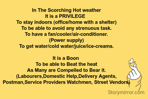 In The Scorching Hot weather
It is a PRIVILEGE  
To stay indoors (office/home with a shelter)
To be able to avoid any strenuous task.
To have a fan/cooler/air-conditioner.
(Power supply)
To get water/cold water/juice/ice-creams.

It is a Boon 
To be able to Beat the heat
As Many are Compelled to Bear it.
(Labourers,Domestic Help,Delivery Agents,
Postman,Service Providers Watchmen, Street Vendors)