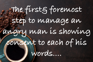 The first& foremost step to manage an angry man is showing consent to each of his words....