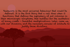 Teamwork is the most universal behaviour that could be defined. It is the first thing that a cell does when it functions, that defines the supremacy of ant colonies in their microscopic kingdoms, that testifies for the aesthetics of honey combs — beautiful multiplications. Later, came we, with our divisions, and the necessary excuses of solitude to justify those divisions. 