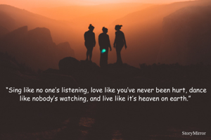 “Sing like no one’s listening, love like you’ve never been hurt, dance like nobody’s watching, and live like it’s heaven on earth.” 