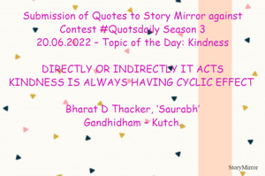Submission of Quotes to Story Mirror against Contest #Quotsdaily Season 3
20.06.2022 – Topic of the Day: Kindness

DIRECTLY OR INDIRECTLY IT ACTS
KINDNESS IS ALWAYS HAVING CYCLIC EFFECT	

Bharat D Thacker, ‘Saurabh’
Gandhidham – Kutch.