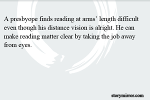 A presbyope finds reading at arms’ length difficult even though his distance vision is alright. He can make reading matter clear by taking the job away from eyes.