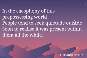 In the cacophony of this prepossessing world
People tend to seek quietude outside
Soon to realise it was present within them all the while. 