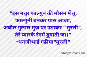 "इस मधुर फाल्गुन की मौसम में तु,
फाल्गुनी बनकर पास आजा,
अबील गुलाल मुज़ पर उड़ाकर " मुरली", 
तेरे प्यारके रंगमें ड़ूबाती जा।" 
-धनजीभाई गढीया"मुरली" 
