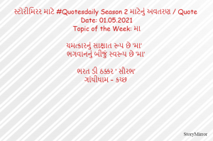 સ્ટોરીમિરર માટે #Quotesdaily Season 2 માટેનું અવતરણ / Quote
Date: 01.05.2021
Topic of the Week: મા

ચમત્કારનું સાક્ષાત રૂપ છે ‘મા’
ભગવાનનું બીજું સ્વરૂપ છે ‘મા’

ભરત ડી ઠક્કર ‘ સૌરભ’
ગાંધીધામ – કચ્છ
