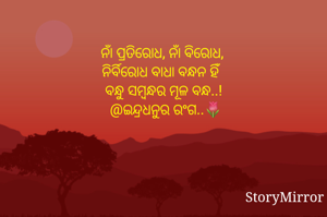 ନାଁ ପ୍ରତିରୋଧ, ନାଁ ବିରୋଧ,
ନିର୍ବିରୋଧ ବାଧା ବନ୍ଧନ ହିଁ 
ବନ୍ଧୁ ସମ୍ବନ୍ଧର ମୂଳ ବନ୍ଧ..!
@ଇନ୍ଦ୍ରଧନୁର ରଂଗ..🌷